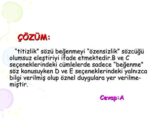 ÇÖZÜM:   “titizlik” sözü beğenmeyi “özensizlik” sözcüğü  olumsuz eleştiriyi ifade etmektedir.B ve C seçeneklerindeki cümlelerde sadece “beğenme” söz konusuyken D ve E seçeneklerindeki yalnızca bilgi verilmiş olup öznel duygulara yer verilme- miştir.   Cevap:A 