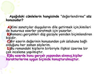   Aşağıdaki cümlelerin hangisinde  ”değerlendirme”  söz   konusudur?   A) Kimi sanatçılar duygularını dile getirmek için,kimileri de kusursuz eserler yaratmak için yazarlar.   B) Romancı,gerçekleri düş gücüyle yeniden biçimlendiren kişidir.   C) Bir eserin değerinin konusundan çok üslubuna bağlı olduğunu her zaman söylerim.   D) Bu romandaki kişilerin birbiriyle ilişkisi üzerine bir çok inceleme yapılmıştır.   E) Bu eserde konu gerçek yaşamdan alınmış,kişiler karakterlerine uygun biçimde konuşturulmuştur. 