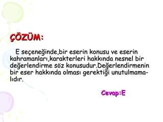 ÇÖZÜM:   E seçeneğinde,bir eserin konusu ve eserin kahramanları,karakterleri hakkında nesnel bir değerlendirme söz konusudur.Değerlendirmenin bir eser hakkında olması gerektiği unutulmama- lıdır.   Cevap:E 