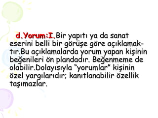 d.Yorum:I. Bir yapıtı ya da sanat eserini belli bir görüşe göre açıklamak- tır.Bu açıklamalarda yorum yapan kişinin beğenileri ön plandadır. Beğenmeme de olabilir.Dolayısıyla “yorumlar” kişinin özel yargılarıdır; kanıtlanabilir özellik taşımazlar. 