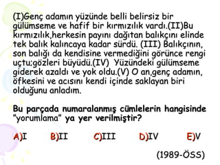 (I)Genç adamın yüzünde belli belirsiz bir gülümseme ve hafif bir kırmızılık vardı.(II)Bu kırmızılık,herkesin payını dağıtan balıkçını elinde tek balık kalıncaya kadar sürdü. (III) Balıkçının, son balığı da kendisine vermediğini görünce rengi uçtu;gözleri büyüdü.(IV)  Yüzündeki gülümseme giderek azaldı ve yok oldu.(V) O an,genç adamın, öfkesini ve acısını kendi içinde saklayan biri olduğunu anladım. Bu parçada numaralanmış cümlelerin hangisinde  ”yorumlama”  ya yer verilmiştir? A) I  B) II  C) III  D) IV  E) V     (1989-ÖSS) 