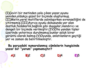 (I)Çeviri bir metinden yola çıkan yazar,oyunu yeniden,oldukça güzel bir biçimde oluşturmuş. (II)Metin,yerel motiflerde yalınlaşırken evrenselliğini de yitirmemiş.(III)Ayrıca oyunu dokusunda yer alan dostluk,fedakarlık,bağlılık gibi duygular,inandırıcı ve dengeli bir biçimde verilmiştir.(IV)Öte yandan tipler üzerinde yeterince durulmamış;bunlar soluk birer görüntü olarak kalmış.(V)Oyunda, anlatılanların geçtiği yer ve zaman da belirtilmemiştir.   Bu parçadaki numaralanmış cümlelerin hangisinde yazar bir “yorum” yapmamıştır?   A) 1  B) 2   C) 3   D) 4   E) 5 