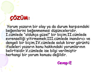 ÇÖZÜM:  Yorum yazarın bir olay ya da durum karşısındaki beğenilerini beğenmemesi düşünceleridir. I.cümlede “oldukça güzel” bir biçim;II.cümlede evrenselliği yitirmemek;III.cümlede inandırıcı ve dengeli bir biçim;IV.cümlede soluk birer görüntü ifadeleri yazarın konu hakkındaki yorumlarının belirtisidir.V.cümlede ise bilgi verilmiştir herhangi bir yorum konusu değildir.   Cevap:E 