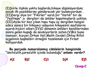 (I)Şiirle ilişkim yoktu başlarda,hikaye düşünüyordum; ancak ilk yazdıklarımı gönderecek yer bulamıyordum .(II)Dergi diye bir “Fikirler” vardı,bir ”Varlık” bir de “Yeditepe” ;o  dergileri de ünlüler kapatmışlardı çoktan. (III)Ayda bir kez çıkan topu topu üç dergiden hangisi adsız sansız bir hikayeci adayının hikayesini sayfalarını açardı;hiçbiri elbet.(IV)O dönemin ünlüleri kendilerinden sonra gelen kuşağı da sevmiyorlardı zaten.(V)Biz buna inanıyor, kızıyor,Orhan Veli,Melih Cevdet,Oktay Rifat üçgeninin başkaldırı örneğini tazelemek için fırsat kolluyorduk.   Bu parçada numaralanmış cümlelerin hangisinde “ ümitsizlik,çaresizlik içinde bulunduğu”  anlamı vardır?   A) 1 B) 2 C) 3 D) 4 E) 5   Cevap:C 