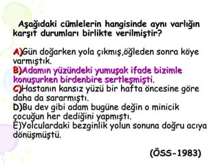 Aşağıdaki cümlelerin hangisinde aynı varlığın karşıt durumları birlikte verilmiştir? A) Gün doğarken yola çıkmış,öğleden sonra köye varmıştık. B) Adamın yüzündeki yumuşak ifade bizimle konuşurken birdenbire sertleşmişti. C) Hastanın kansız yüzü bir hafta öncesine göre daha da sararmıştı. D) Bu dev gibi adam bugüne değin o minicik çocuğun her dediğini yapmıştı. E)Yolculardaki bezginlik yolun sonuna doğru acıya dönüşmüştü.   (ÖSS-1983) 
