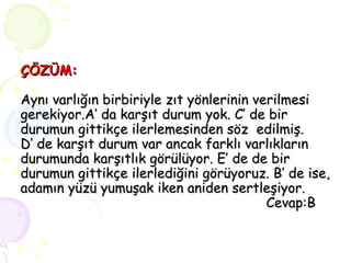ÇÖZÜM: Aynı varlığın birbiriyle zıt yönlerinin verilmesi gerekiyor.A’ da karşıt durum yok. C’ de bir durumun gittikçe ilerlemesinden söz  edilmiş.  D’ de karşıt durum var ancak farklı varlıkların durumunda karşıtlık görülüyor. E’ de de bir durumun gittikçe ilerlediğini görüyoruz. B’ de ise, adamın yüzü yumuşak iken aniden sertleşiyor.   Cevap:B 