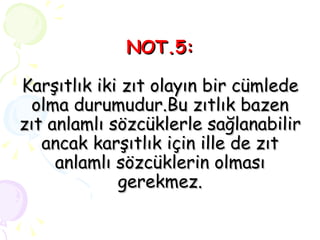 NOT.5: Karşıtlık iki zıt olayın bir cümlede olma durumudur.Bu zıtlık bazen zıt anlamlı sözcüklerle sağlanabilir ancak karşıtlık için ille de zıt anlamlı sözcüklerin olması gerekmez. 