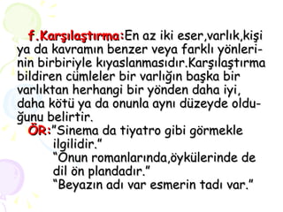 f.Karşılaştırma: En az iki eser,varlık,kişi ya da kavramın benzer veya farklı yönleri- nin birbiriyle kıyaslanmasıdır.Karşılaştırma bildiren cümleler bir varlığın başka bir varlıktan herhangi bir yönden daha iyi, daha kötü ya da onunla aynı düzeyde oldu- ğunu belirtir.   ÖR: ”Sinema da tiyatro gibi görmekle    ilgilidir.”   “Onun romanlarında,öykülerinde de    dil ön plandadır.”   “Beyazın adı var esmerin tadı var.” 