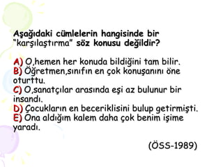 Aşağıdaki cümlelerin hangisinde bir  “karşılaştırma”  söz konusu değildir? A)  O,hemen her konuda bildiğini tam bilir. B)  Öğretmen,sınıfın en çok konuşanını öne oturttu. C)  O,sanatçılar arasında eşi az bulunur bir insandı. D)  Çocukların en beceriklisini bulup getirmişti. E)  Ona aldığım kalem daha çok benim işime yaradı.   (ÖSS-1989) 