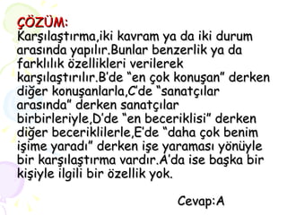 ÇÖZÜM: Karşılaştırma,iki kavram ya da iki durum arasında yapılır.Bunlar benzerlik ya da farklılık özellikleri verilerek karşılaştırılır.B’de “en çok konuşan” derken diğer konuşanlarla,C’de “sanatçılar arasında” derken sanatçılar birbirleriyle,D’de “en beceriklisi” derken diğer beceriklilerle,E’de “daha çok benim işime yaradı” derken işe yaraması yönüyle bir karşılaştırma vardır.A’da ise başka bir kişiyle ilgili bir özellik yok.   Cevap:A 