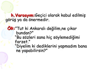 h.Varsayım: Geçici olarak kabul edilmiş görüş ya da önermedir.   ÖR: ”Tut ki Ankaralı değilim,ne çıkar     bundan?” “Bu sözleri sana hiç söylemediğimi  farzet.” “Diyelim ki dediklerini yapmadım bana   ne yapabilirsin?” 
