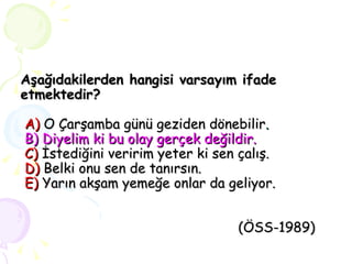 Aşağıdakilerden hangisi varsayım ifade etmektedir?     A)  O Çarşamba günü geziden dönebilir .   B) Diyelim ki bu olay gerçek değildir.   C)  İstediğini veririm yeter ki sen çalış.   D)   Belki onu sen de tanırsın.   E)   Yarın akşam yemeğe onlar da geliyor.     (ÖSS-1989) 