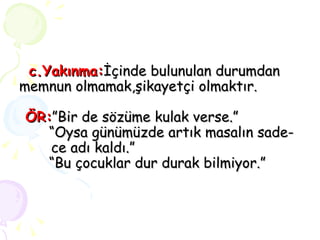 c.Yakınma: İçinde bulunulan durumdan memnun olmamak,şikayetçi olmaktır.     ÖR: ”Bir de sözüme kulak verse.”   “Oysa günümüzde artık masalın sade-  ce adı kaldı.”   “Bu çocuklar dur durak bilmiyor.” 