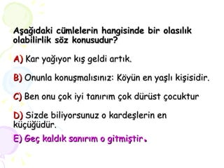 Aşağıdaki cümlelerin hangisinde bir olasılık olabilirlik söz konusudur? A)  Kar yağıyor kış geldi artık. B)  Onunla konuşmalısınız: Köyün en yaşlı kişisidir. C)  Ben onu çok iyi tanırım çok dürüst çocuktur D)  Sizde biliyorsunuz o kardeşlerin en küçüğüdür. E) Geç kaldık sanırım o gitmiştir . 