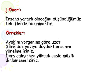 j.Öneri: İnsana yararlı olacağını düşündüğümüz tekliflerde bulunmaktır. Örnekler: Ayağını yorganına göre uzat. Şiire düz yazıya doyduktan sonra yönelmelisiniz. Ders çalışırken yüksek sesle müzik dinlememelisiniz. 