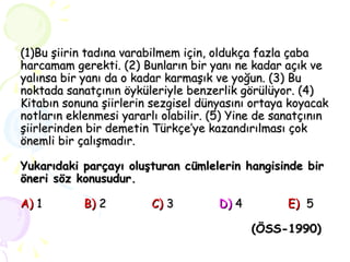 (1)Bu şiirin tadına varabilmem için, oldukça fazla çaba harcamam gerekti. (2) Bunların bir yanı ne kadar açık ve yalınsa bir yanı da o kadar karmaşık ve yoğun. (3) Bu noktada sanatçının öyküleriyle benzerlik görülüyor. (4) Kitabın sonuna şiirlerin sezgisel dünyasını ortaya koyacak notların eklenmesi yararlı olabilir. (5) Yine de sanatçının şiirlerinden bir demetin Türkçe’ye kazandırılması çok önemli bir çalışmadır. Yukarıdaki parçayı oluşturan cümlelerin hangisinde bir öneri söz konusudur. A)   1   B)   2  C)   3   D)  4   E)   5   (ÖSS-1990)   