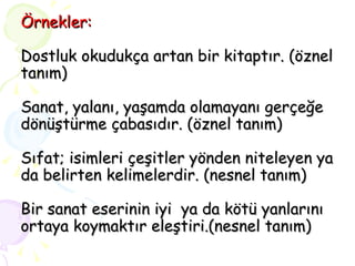 Örnekler: Dostluk okudukça artan bir kitaptır. (öznel tanım) Sanat, yalanı, yaşamda olamayanı gerçeğe dönüştürme çabasıdır. (öznel tanım) Sıfat; isimleri çeşitler yönden niteleyen ya da belirten kelimelerdir. (nesnel tanım) Bir sanat eserinin iyi  ya da kötü yanlarını ortaya koymaktır eleştiri.(nesnel tanım) 
