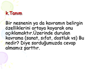 k.Tanım Bir nesnenin ya da kavramın belirgin özelliklerini ortaya koyarak onu açıklamaktır.Üzerinde durulan kavrama (sanat, sıfat, dostluk vs) Bu nedir? Diye sorduğumuzda cevap almamız şarttır. 