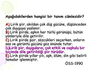 Aşağıdakilerden hangisi bir tanım cümlesidir? A)  Lirik şiir, akıldan çok düş gücüne, düşünceden çok duyguya yaslanır. B)  Lirik şiirde, aşkın her türlü görünüşü, bütün yönleriyle dile getirilir. C)  Lirik şiirde şair, sözcükleri seçerken, onların ses ve görüntü gücünü göz önünde tutar. D)Lirik şiir, duyguların, çok etkili ve coşkulu bir biçimde dile getirildiği şiir türüdür. E)  Lirik şiirde yıllar yılı, aşk, ölüm, din gibi belirli temalar işlenmiştir.   ÖSS-1990 