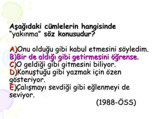 Aşağıdaki cümlelerin hangisinde  “yakınma”  söz konusudur? A) Onu olduğu gibi kabul etmesini söyledim. B)Bir de aldığı gibi getirmesini öğrense. C) O geldiği gibi gitmesini biliyor. D) Konuştuğu gibi yazmak için özen gösteriyor. E) Çalışmayı sevdiği gibi eğlenmeyi de seviyor.   (1988-ÖSS) 