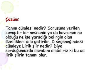 Çözüm: Tanım cümlesi nedir? Sorusuna verilen cevaptır bir nesnenin ya da kavramın ne olduğu ne işe yaradığı belirgin olan özellikleri dile getirilir. D seçeneğindeki cümleye Lirik şiir nedir? Diye sorduğumuzda cevabını alabiliriz ki bu da lirik şiirin tanımı olur. 