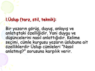 l.Üslup (tarz, stil, teknik):   Bir yazarın görüş, duyuş, anlayış ve anlatıştaki özelliğidir. Yani duygu ve düşüncelerini nasıl anlattığıdır. Kelime seçimi, cümle kurgusu yazarın üslubuna ait özelliklerdir Üslup cümleleri “Nasıl anlatmış?” sorusuna karşılık verir. 