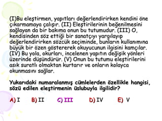 (I)Bu eleştirmen, yapıtları değerlendirirken kendini öne çıkarmamaya çalışır. (II) Eleştirilerinin beğenilmesini sağlayan da bir bakıma onun bu tutumudur. (III) O, kendisinden söz ettiği bir sanatçıyı yargılayıp değerlendirirken sözcük seçiminde, bunların kullanımına büyük bir özen göstererek okuyucunun ilgisini kamçılar. (IV) Bu yola, okurları, incelenen yapıtın değişik yönleri üzerinde düşündürür. (V) Onun bu tutumu eleştirilerini asık suratlı olmaktan kurtarır ve onların kolayca okunmasını sağlar. Yukarıdaki numaralanmış cümlelerden özellikle hangisi, sözü edilen eleştirmenin üslubuyla ilgilidir? A)   I   B)   II   C) III   D)   IV   E)   V  