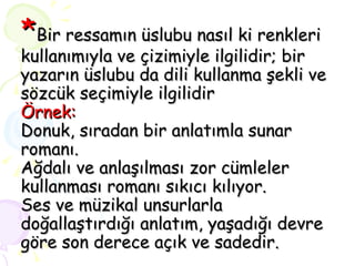 * Bir ressamın üslubu nasıl ki renkleri kullanımıyla ve çizimiyle ilgilidir; bir yazarın üslubu da dili kullanma şekli ve sözcük seçimiyle ilgilidir Örnek: Donuk, sıradan bir anlatımla sunar romanı. Ağdalı ve anlaşılması zor cümleler kullanması romanı sıkıcı kılıyor. Ses ve müzikal unsurlarla doğallaştırdığı anlatım, yaşadığı devre göre son derece açık ve sadedir. 