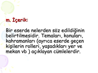 m. İçerik: Bir eserde nelerden söz edildiğinin belirtilmesidir. Temaları, konuları, kahramanları (ayrıca eserde geçen kişilerin rolleri, yaşadıkları yer ve mekan vb ) açıklayan cümlelerdir. 