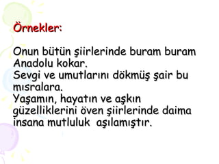 Örnekler: Onun bütün şiirlerinde buram buram Anadolu kokar. Sevgi ve umutlarını dökmüş şair bu mısralara. Yaşamın, hayatın ve aşkın güzelliklerini öven şiirlerinde daima insana mutluluk  aşılamıştır. 