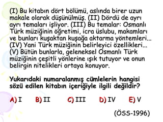 (I) Bu kitabın dört bölümü, aslında birer uzun makale olarak düşünülmüş. (II) Dördü de ayrı ayrı temaları işliyor. (III) Bu temalar: Osmanlı Türk müziğinin öğretimi, icra üslubu, makamları ve bunları kuşaktan kuşağa aktarma yöntemleri... (IV) Yani Türk müziğinin belirleyici özellikleri... (V) Bütün bunlarla, geleneksel Osmanlı Türk müziğinin çeşitli yönlerine ışık tutuyor ve onun belirgin nitelikleri ortaya konuyor. Yukarıdaki numaralanmış cümlelerin hangisi sözü edilen kitabın içeriğiyle ilgili değildir?   A)  I  B)  II  C)  III  D)  IV  E)  V   (ÖSS-1996) 