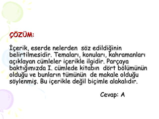 ÇÖZÜM: İçerik, eserde nelerden  söz edildiğinin belirtilmesidir. Temaları, konuları, kahramanları açıklayan cümleler içerikle ilgidir. Parçaya baktığımızda I. cümlede kitabın  dört bölümünün olduğu ve bunların tümünün  de makale olduğu söylenmiş. Bu içerikle değil biçimle alakalıdır.   Cevap: A  