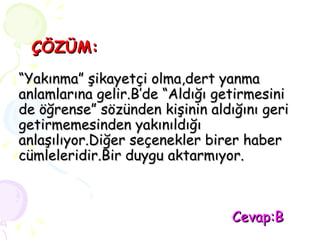 ÇÖZÜM: “Yakınma” şikayetçi olma,dert yanma anlamlarına gelir.B’de “Aldığı getirmesini de öğrense” sözünden kişinin aldığını geri getirmemesinden yakınıldığı anlaşılıyor.Diğer seçenekler birer haber cümleleridir.Bir duygu aktarmıyor.   Cevap:B 
