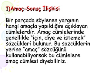1)Amaç-Sonuç İlişkisi Bir parçada söylenen yargının  hangi amaçla yapıldığını açıklayan cümlelerdir. Amaç cümlelerinde genellikle “için, diye ve istemek” sözcükleri bulunur. Bu sözcüklerin yerine “amaç” sözcüğünü kullanabiliyorsak bu cümlelere amaç cümlesi diyebiliriz. 