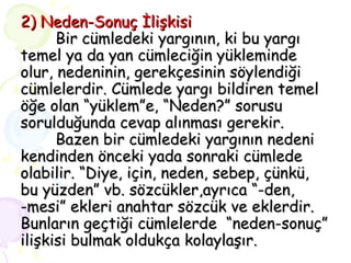 2) Neden-Sonuç İlişkisi Bir cümledeki yargının, ki bu yargı temel ya da yan cümleciğin yükleminde olur, nedeninin, gerekçesinin söylendiği cümlelerdir. Cümlede yargı bildiren temel öğe olan “yüklem”e, “Neden?” sorusu sorulduğunda cevap alınması gerekir.   Bazen bir cümledeki yargının nedeni kendinden önceki yada sonraki cümlede olabilir. “Diye, için, neden, sebep, çünkü, bu yüzden” vb. sözcükler,ayrıca “-den, -mesi” ekleri anahtar sözcük ve eklerdir. Bunların geçtiği cümlelerde  “neden-sonuç” ilişkisi bulmak oldukça kolaylaşır. 