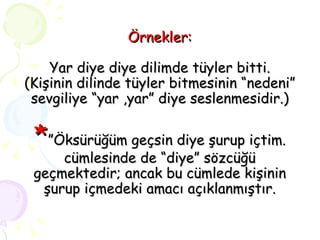 Örnekler: Yar diye diye dilimde tüyler bitti. (Kişinin dilinde tüyler bitmesinin “nedeni” sevgiliye “yar ,yar” diye seslenmesidir.) * ”Öksürüğüm geçsin diye şurup içtim. cümlesinde de “diye” sözcüğü geçmektedir; ancak bu cümlede kişinin şurup içmedeki amacı açıklanmıştır. 