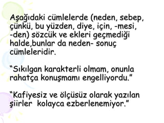 Aşağıdaki cümlelerde (neden, sebep, çünkü, bu yüzden, diye, için, -mesi, -den) sözcük ve ekleri geçmediği halde,bunlar da neden- sonuç cümleleridir. “Sıkılgan karakterli olmam, onunla rahatça konuşmamı engelliyordu.” “Kafiyesiz ve ölçüsüz olarak yazılan şiirler  kolayca ezberlenemiyor.” 