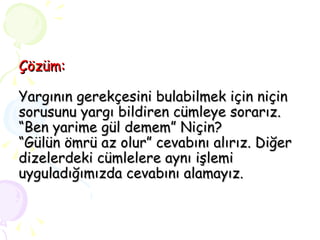 Çözüm: Yargının gerekçesini bulabilmek için niçin sorusunu yargı bildiren cümleye sorarız. “Ben yarime gül demem” Niçin? “Gülün ömrü az olur” cevabını alırız. Diğer dizelerdeki cümlelere aynı işlemi uyguladığımızda cevabını alamayız. 