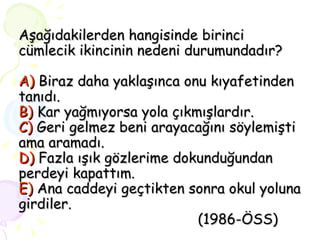 Aşağıdakilerden hangisinde birinci cümlecik ikincinin nedeni durumundadır? A)   Biraz daha yaklaşınca onu kıyafetinden tanıdı. B)   Kar yağmıyorsa yola çıkmışlardır. C)   Geri gelmez beni arayacağını söylemişti ama aramadı. D)   Fazla ışık gözlerime dokunduğundan perdeyi kapattım. E)   Ana caddeyi geçtikten sonra okul yoluna girdiler.   (1986-ÖSS) 