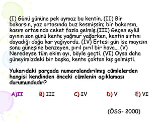 (I) Günü gününe pek uymaz bu kentin. (II) Bir  bakarsın, yaz ortasında buz kesmişsin; bir bakarsın, kasım ortasında ceket fazla gelmiş.(III) Geçen eylül ayının son günü kente yağmur yağarken, kentin sırtını dayadığı dağa kar yağıyordu. (IV) Ertesi gün ise mayısın sonu güneşine benzeyen, pırıl pırıl bir hava... (V) Neredeyse tüm ekim ayı, böyle geçti. (VI) Oysa daha güneyimizdeki bir başka, kente çoktan kış gelmişti. Yukarıdaki parçada numaralandırılmış cümlelerden hangisi kendinden önceki cümlenin açıklaması durumundadır?    A)II  B)   III   C)  IV   D)  V  E)  VI   (ÖSS- 2000) 