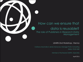 How can we ensure that
data is reusable?
The role of Publishers in Research Data
Management
LEARN 2nd Workshop, Vienna
Catriona MacCallum, Senior Advocacy Manager PLOS, Consulting
Editor, PLOS ONE
Member of the Boards OASPA, OpenAire
April 2016
 