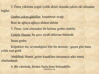 2. Özne yükleme çoğul iyelik ekleri dışında çekim eki almadan bağlar. Gurbet çeken gönüller , kuşatmıştı ocağı İkisi de ağlaya ağlaya abdest aldılar 3. Özne, isim cinsinden bir kelime grubu olabilir. Cemile Hanım , bu gece siyah tüllerine büründü İnsan grubu Köpekleri hiç sevmediğimi bile bir dostum / geçen gün bana yolda rast geldi Abdülhak Hamit, gelen kuşaklara tanışmaya adet etmiş olanlardandı. 4. Bir cümlede, birden fazla özne bulunabilir. 