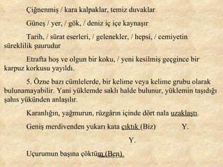 Çiğnenmiş / kara kalpaklar, temiz duvaklar Güneş / yer, / gök, / deniz iç içe kaynaşır Tarih, / sürat eserleri, / gelenekler, / hepsi, / cemiyetin süreklilik şuurudur Etrafta hoş ve olgun bir koku, / yeni kesilmiş geçgince bir karpuz korkusu yayıldı. 5. Özne bazı cümlelerde, bir kelime veya kelime grubu olarak bulunamayabilir. Yani yüklemde saklı halde bulunur, yüklemin taşıdığı şahıs yükünden anlaşılır. Karanlığın, yağmurun, rüzgârın içinde dört nala  uzaklaştı . Geniş merdivenden yukarı kata  çıktık  (Biz)  Y.   Y. Uçurumun başına çöktü m  (Ben) 