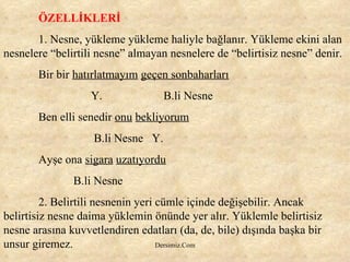 ÖZELLİKLERİ 1. Nesne, yükleme yükleme haliyle bağlanır. Yükleme ekini alan nesnelere “belirtili nesne” almayan nesnelere de “belirtisiz nesne” denir.  Bir bir  hatırlatmayım   geçen sonbaharları Y.  B.li Nesne Ben elli senedir  onu   bekliyorum B.li Nesne  Y. Ayşe ona  sigara   uzatıyordu B.li Nesne 2. Belirtili nesnenin yeri cümle içinde değişebilir. Ancak belirtisiz nesne daima yüklemin önünde yer alır. Yüklemle belirtisiz nesne arasına kuvvetlendiren edatları (da, de, bile) dışında başka bir unsur giremez. 