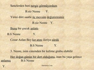 Senelerden beri  nergis   görmüyordum   B.siz Nesne  Y. Yirmi dört saatle  üç mevsim   değiştirirsiniz   B.siz Nesne  Y. Bunu  bir çocuk  anlattı B.li Nesne  Y. Cesur Aslan Bey  kır atını  ileriye  sürdü   B.li Nesne  Y. 3. Nesne, isim cinsinden bir kelime grubu olabilir Her doğan günün bir dert olduğunu , inan bu yaşa gelince  anlamış   B.li Nesne Y. 