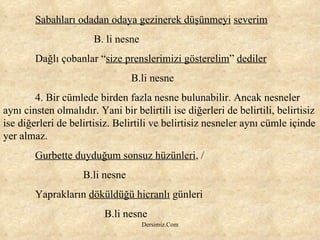 Sabahları odadan odaya gezinerek düşünmeyi   severim   B. li nesne Dağlı çobanlar “ size prenslerimizi gösterelim ”  dediler B.li nesne 4. Bir cümlede birden fazla nesne bulunabilir. Ancak nesneler aynı cinsten olmalıdır. Yani bir belirtili ise diğerleri de belirtili, belirtisiz ise diğerleri de belirtisiz. Belirtili ve belirtisiz nesneler aynı cümle içinde yer almaz.  Gurbette duyduğum sonsuz hüzünleri , /    B.li nesne Yaprakların  döküldüğü hicranlı  günleri   B.li nesne 