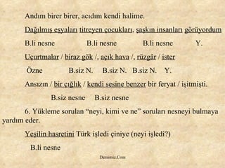 Andım birer birer, acıdım kendi halime. Dağılmış eşyaları   titreyen çocukları ,  şaşkın insanları   görüyordum B.li nesne    B.li nesne    B.li nesne  Y. Uçurtmalar  /  biraz gök  /,  açık hava  /,  rüzgâr  /  ister   Özne  B.siz N.  B.siz N.  B.siz N.  Y. Ansızın /  bir çığlık  /  kendi sesine benzer  bir feryat / işitmişti.   B.siz nesne  B.siz nesne 6. Yükleme sorulan “neyi, kimi ve ne” soruları nesneyi bulmaya yardım eder. Yeşilin hasretini  Türk işledi çiniye (neyi işledi?)   B.li nesne 