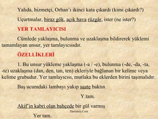 Yalıda, hizmetçi, Orhan’ı ikinci kata çıkardı (kimi çıkardı?) Uçurtmalar,  biraz gök ,  açık hava   rüzgâr , ister (ne ister?) YER TAMLAYICISI Cümlede yaklaşma, bulunma ve uzaklaşma bildirerek yüklemi tamamlayan unsur, yer tamlayıcısıdır. ÖZELLİKLERİ 1. Bu unsur yükleme yaklaşma (-a / -e), bulunma (-de, -da, -ta,  -te) uzaklaşma (dan, den, tan, ten) ekleriyle bağlanan bir kelime veya kelime grubudur. Yer tamlayıcısı, mutlaka bu eklerden birini taşımalıdır.  Baş ucumdaki lambayı yakıp  saate  baktın Y.tam. Akif’in kabri olan bahçede  bir gül varmış Yer tam. 