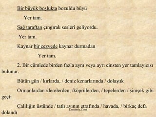 Bir büyük boşlukta  bozuldu büyü   Yer tam. Sağ taraftan  çıngırak sesleri geliyordu. Yer tam. Kaynar  bir cezvede  kaynar durmadan   Yer tam. 2. Bir cümlede birden fazla aynı veya ayrı cinsten yer tamlayıcısı bulunur. Bütün gün / kırlarda, / deniz kenarlarında / dolaştık Ormanlardan /derelerden, /köprülerden, / tepelerden / şimşek gibi geçti Çalılığın üstünde / tatlı avının etrafında / havada, / birkaç defa dolandı 