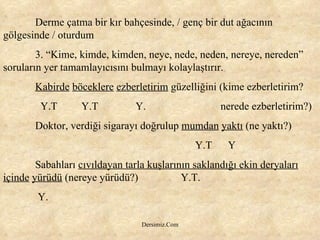 Derme çatma bir kır bahçesinde, / genç bir dut ağacının gölgesinde / oturdum 3. “Kime, kimde, kimden, neye, nede, neden, nereye, nereden” soruların yer tamamlayıcısını bulmayı kolaylaştırır. Kabirde   böceklere   ezberletirim  güzelliğini (kime ezberletirim?  Y.T  Y.T  Y.  nerede ezberletirim?) Doktor, verdiği sigarayı doğrulup  mumdan   yaktı  (ne yaktı?) Y.T  Y Sabahları  cıvıldayan tarla kuşlarının saklandığı ekin deryaları içinde   yürüdü  (nereye yürüdü?)  Y.T. Y.  